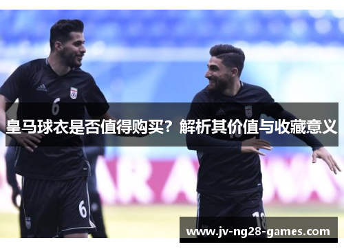 皇马球衣是否值得购买？解析其价值与收藏意义