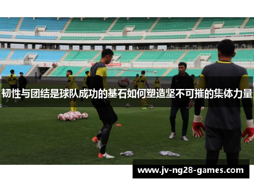 韧性与团结是球队成功的基石如何塑造坚不可摧的集体力量