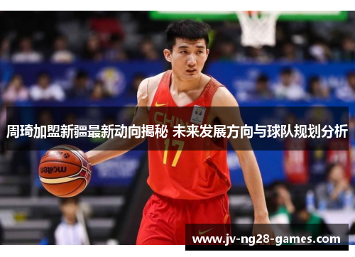 周琦加盟新疆最新动向揭秘 未来发展方向与球队规划分析