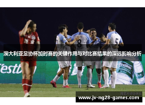 澳大利亚足协杯加时赛的关键作用与对比赛结果的深远影响分析