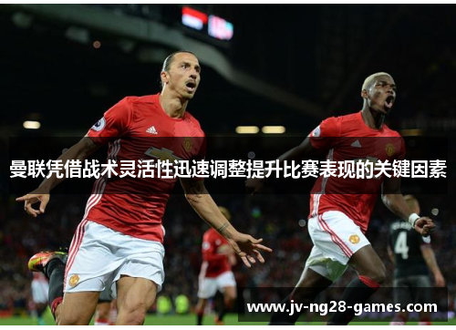 曼联凭借战术灵活性迅速调整提升比赛表现的关键因素