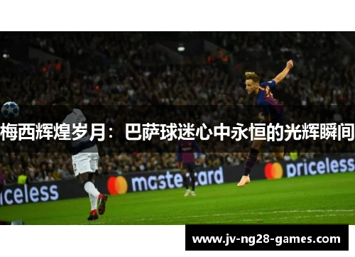 梅西辉煌岁月:巴萨球迷心中永恒的光辉瞬间 梅西辉煌岁月:巴萨球迷心中永恒的光辉瞬间
