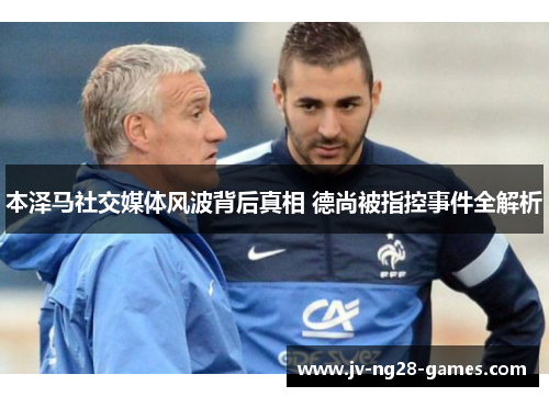 本泽马社交媒体风波背后真相 德尚被指控事件全解析 本泽马社交媒体风波背后真相 德尚被指控事件全解析