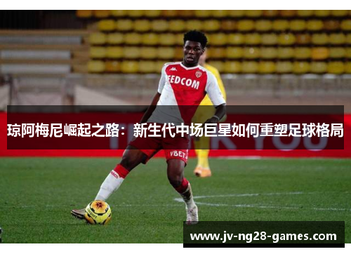 琼阿梅尼崛起之路：新生代中场巨星如何重塑足球格局