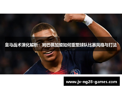 皇马战术演化解析：姆巴佩加盟如何重塑球队比赛风格与打法