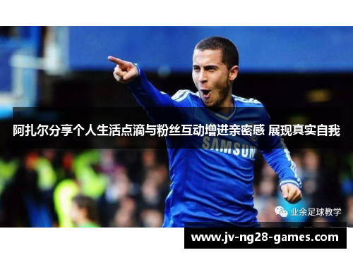 阿扎尔分享个人生活点滴与粉丝互动增进亲密感 展现真实自我