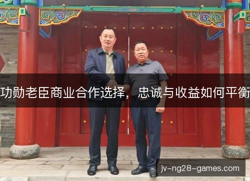 功勋老臣商业合作选择,忠诚与收益如何平衡 功勋老臣商业合作选择,忠诚与收益如何平衡