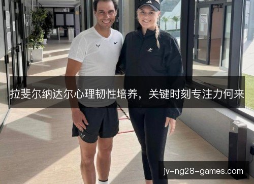 拉斐尔纳达尔心理韧性培养,关键时刻专注力何来 拉斐尔纳达尔心理韧性培养,关键时刻专注力何来