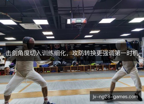 击剑角度切入训练细化，攻防转换更强调第一时机